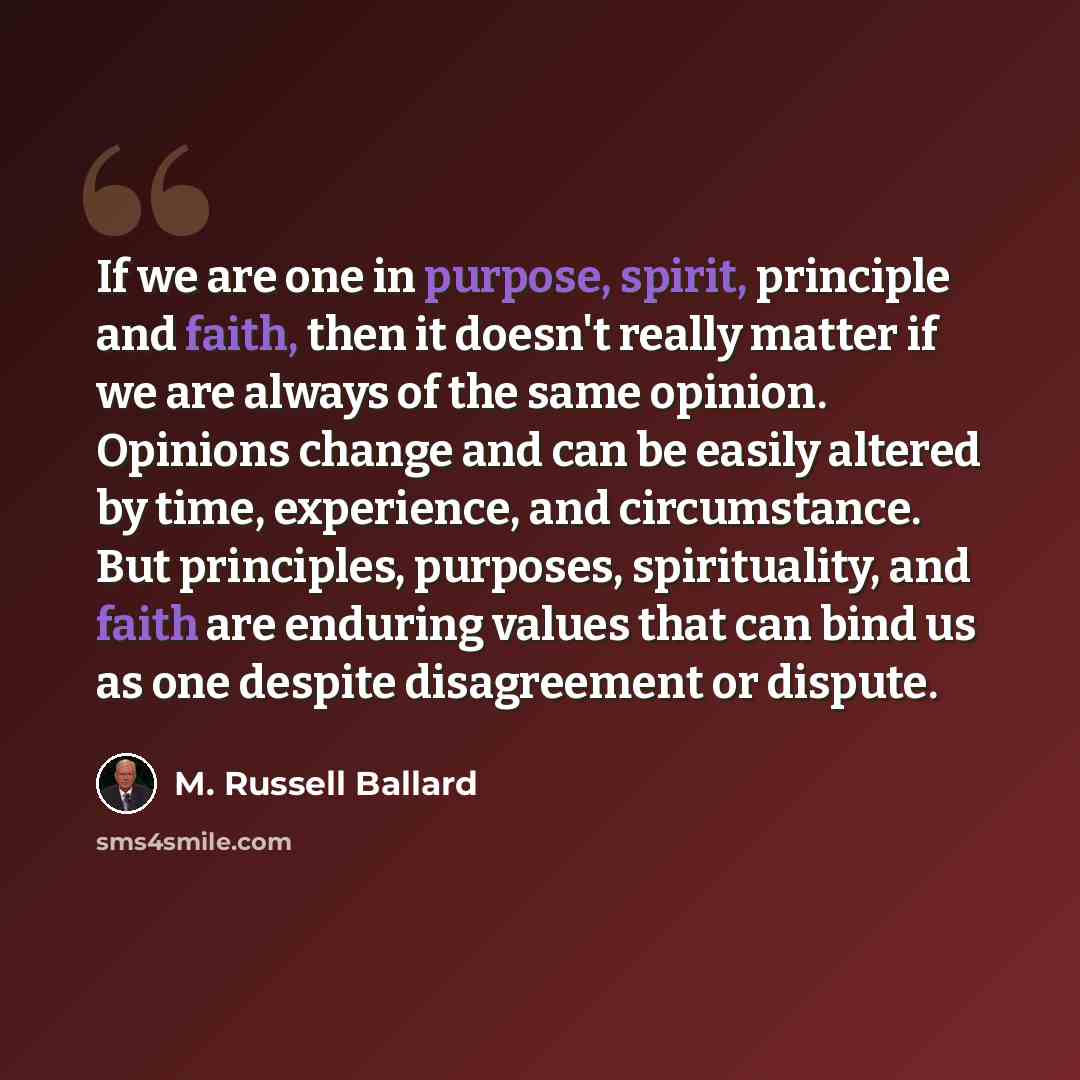“If we are one in purpose, spirit, principle and faith, then it doesn't really matter if we are always of the same opinion. Opinions change and can be easily altered by time, experience, and circumstance. But principles, purposes, spirituality, and faith are enduring values that can bind us as one…” quote by M. Russell Ballard