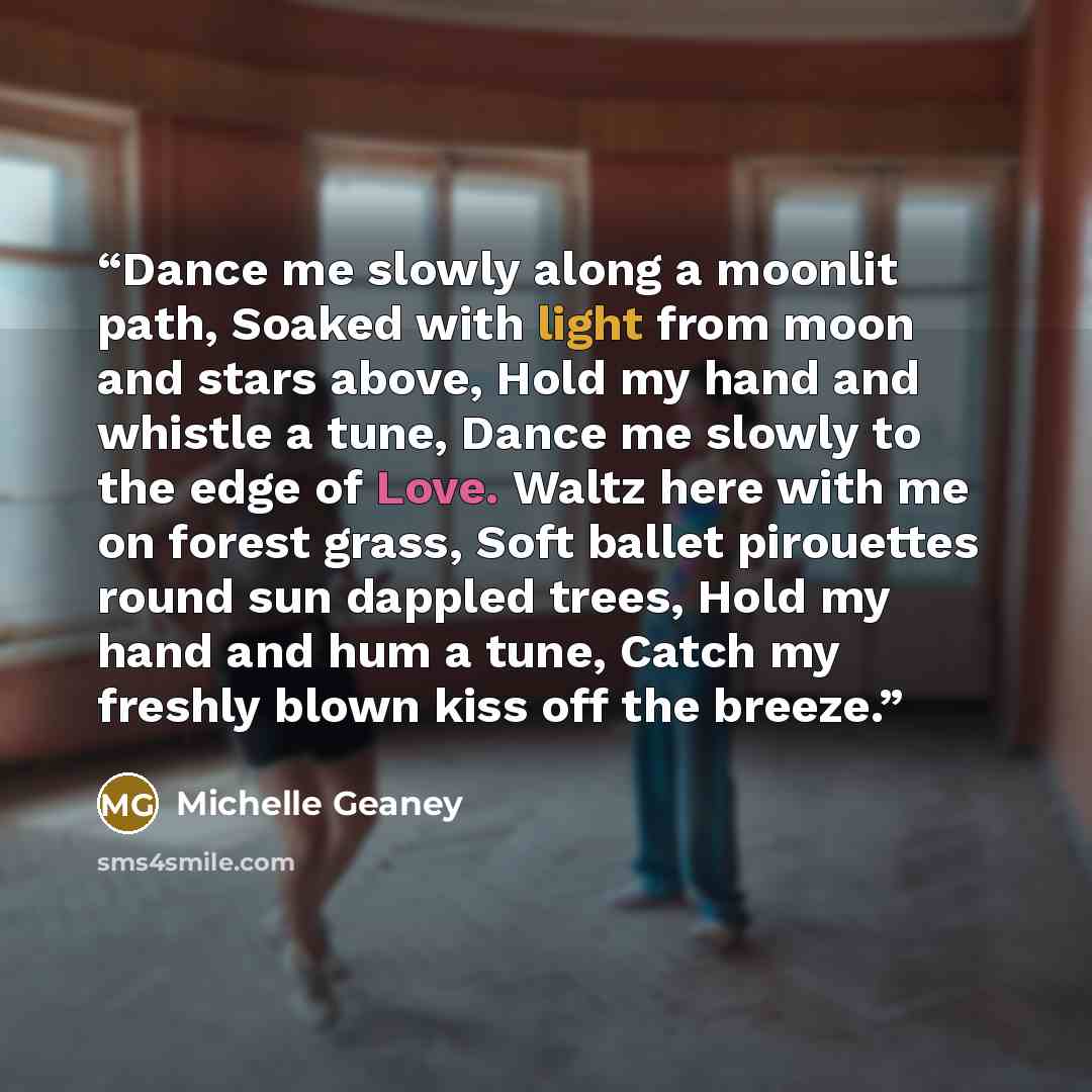 “Dance me slowly along a moonlit path, Soaked with light from moon and stars above, Hold my hand and whistle a tune, Dance me slowly to the edge of Love. Waltz here with me on forest grass, Soft ballet pirouettes round sun dappled trees, Hold my hand and hum a tune, Catch my freshly blown kiss off…” quote by Michelle Geaney