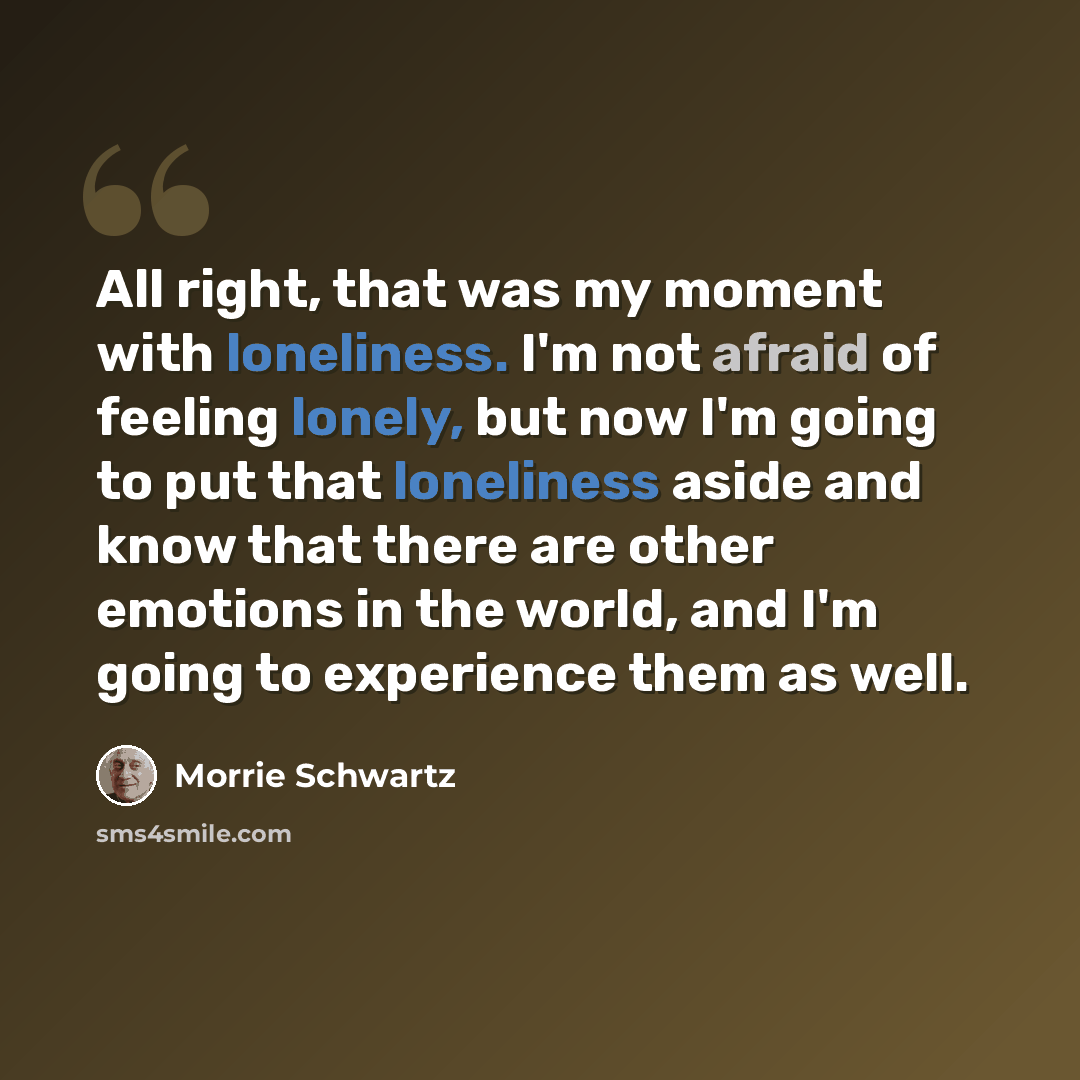 “All right, that was my moment with loneliness. I'm not afraid of feeling lonely, but now I'm going to put that loneliness aside and know that there are other emotions in the world, and I'm going to experience them as well.” quote by Morrie Schwartz