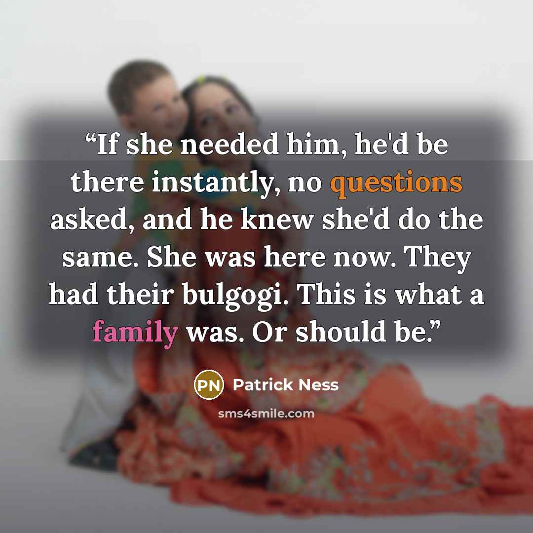 “If she needed him, he'd be there instantly, no questions asked, and he knew she'd do the same. She was here now. They had their bulgogi. This is what a family was. Or should be.” quote by Patrick Ness