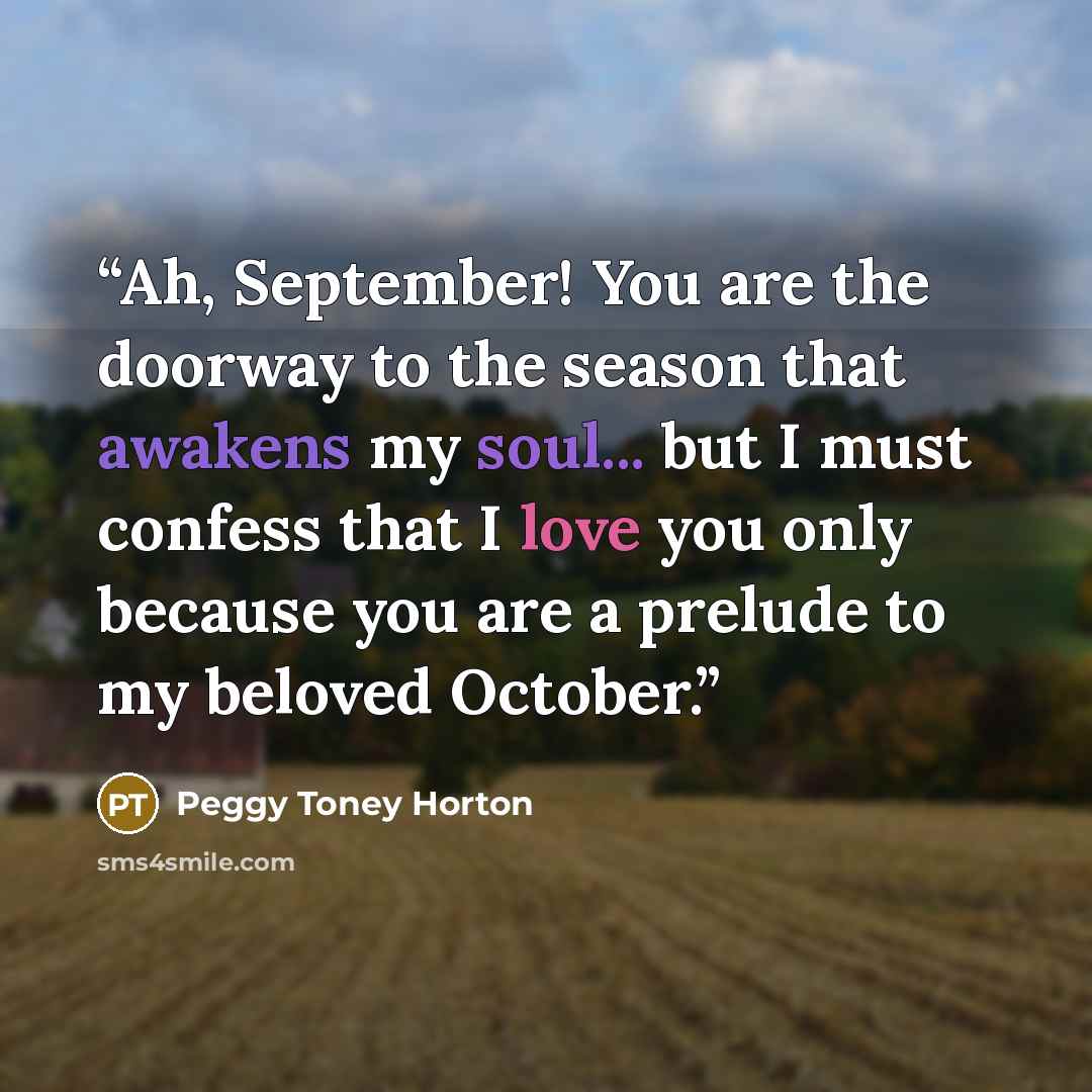 “Ah, September! You are the doorway to the season that awakens my soul... but I must confess that I love you only because you are a prelude to my beloved October.” quote by Peggy Toney Horton
