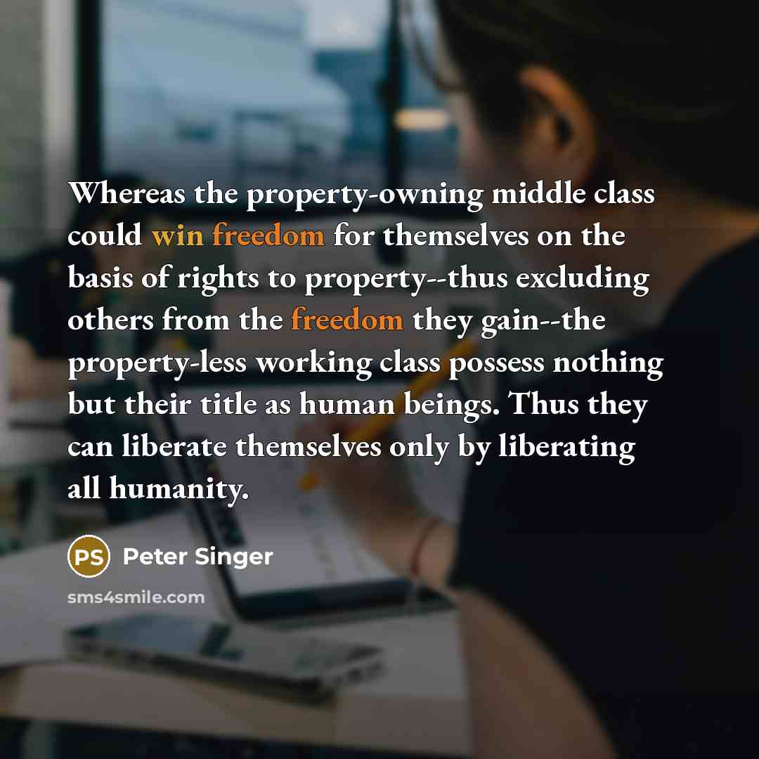 “Whereas the property-owning middle class could win freedom for themselves on the basis of rights to property--thus excluding others from the freedom they gain--the property-less working class possess nothing but their title as human beings. Thus they can liberate themselves only by liberating all…” quote by Peter Singer