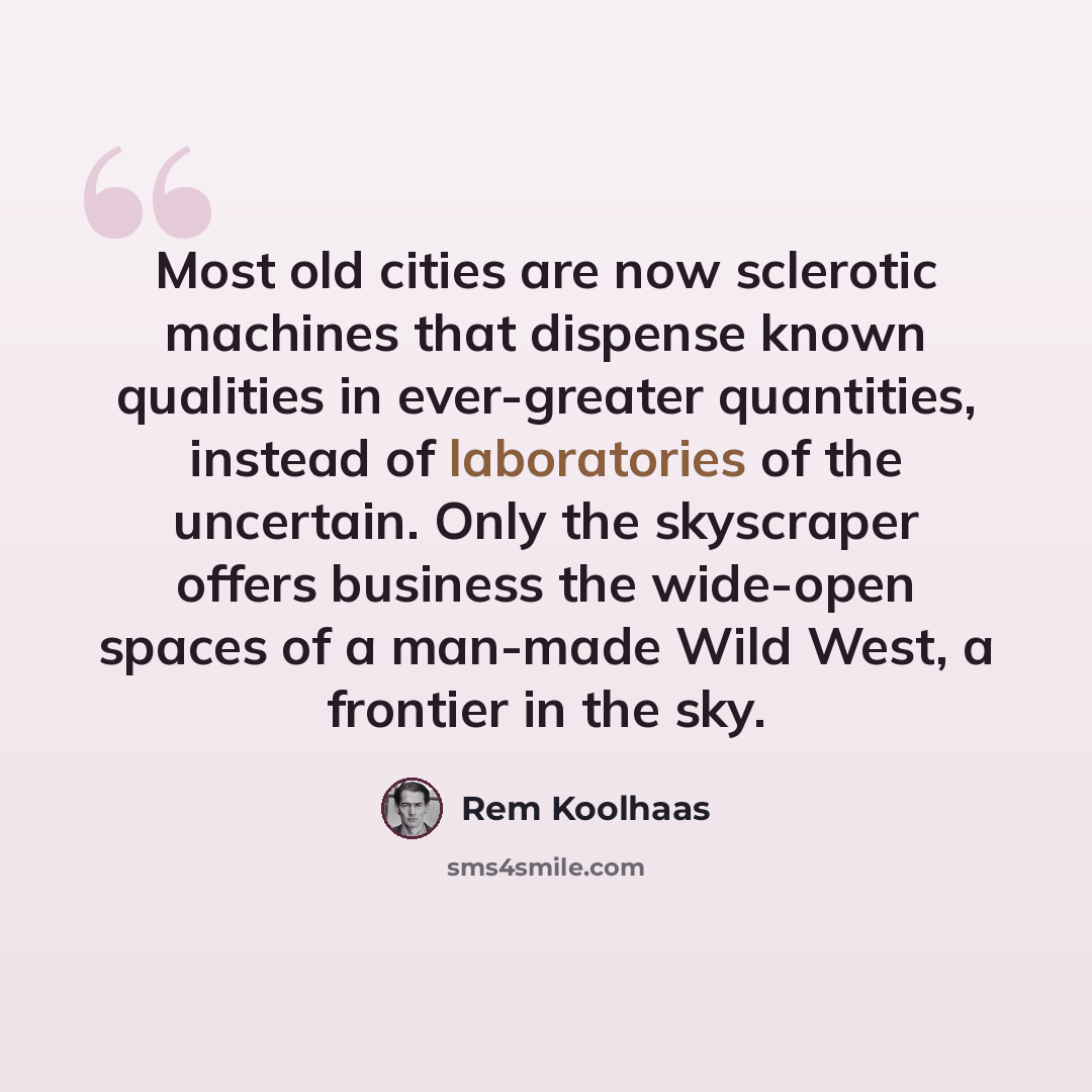 “Most old cities are now sclerotic machines that dispense known qualities in ever-greater quantities, instead of laboratories of the uncertain. Only the skyscraper offers business the wide-open spaces of a man-made Wild West, a frontier in the sky.” quote by Rem Koolhaas