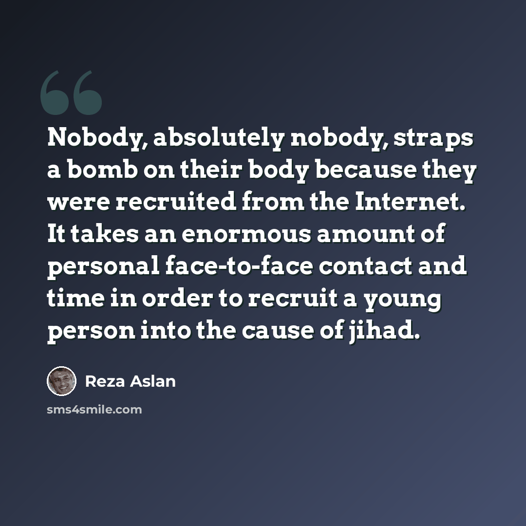 “Nobody, absolutely nobody, straps a bomb on their body because they were recruited from the Internet. It takes an enormous amount of personal face-to-face contact and time in order to recruit a young person into the cause of jihad.” quote by Reza Aslan