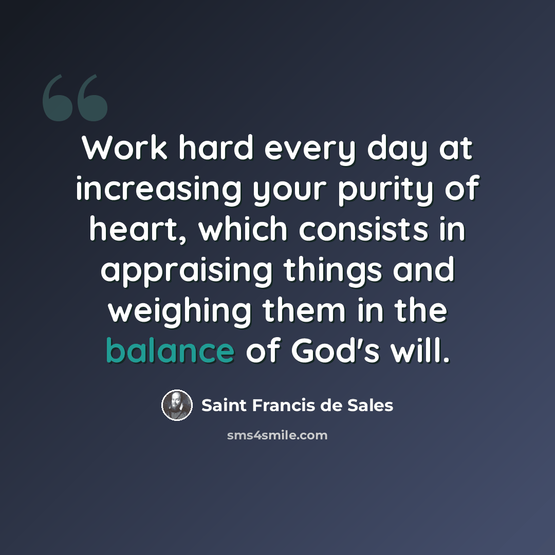 “Work hard every day at increasing your purity of heart, which consists in appraising things and weighing them in the balance of God's will.” quote by Saint Francis de Sales