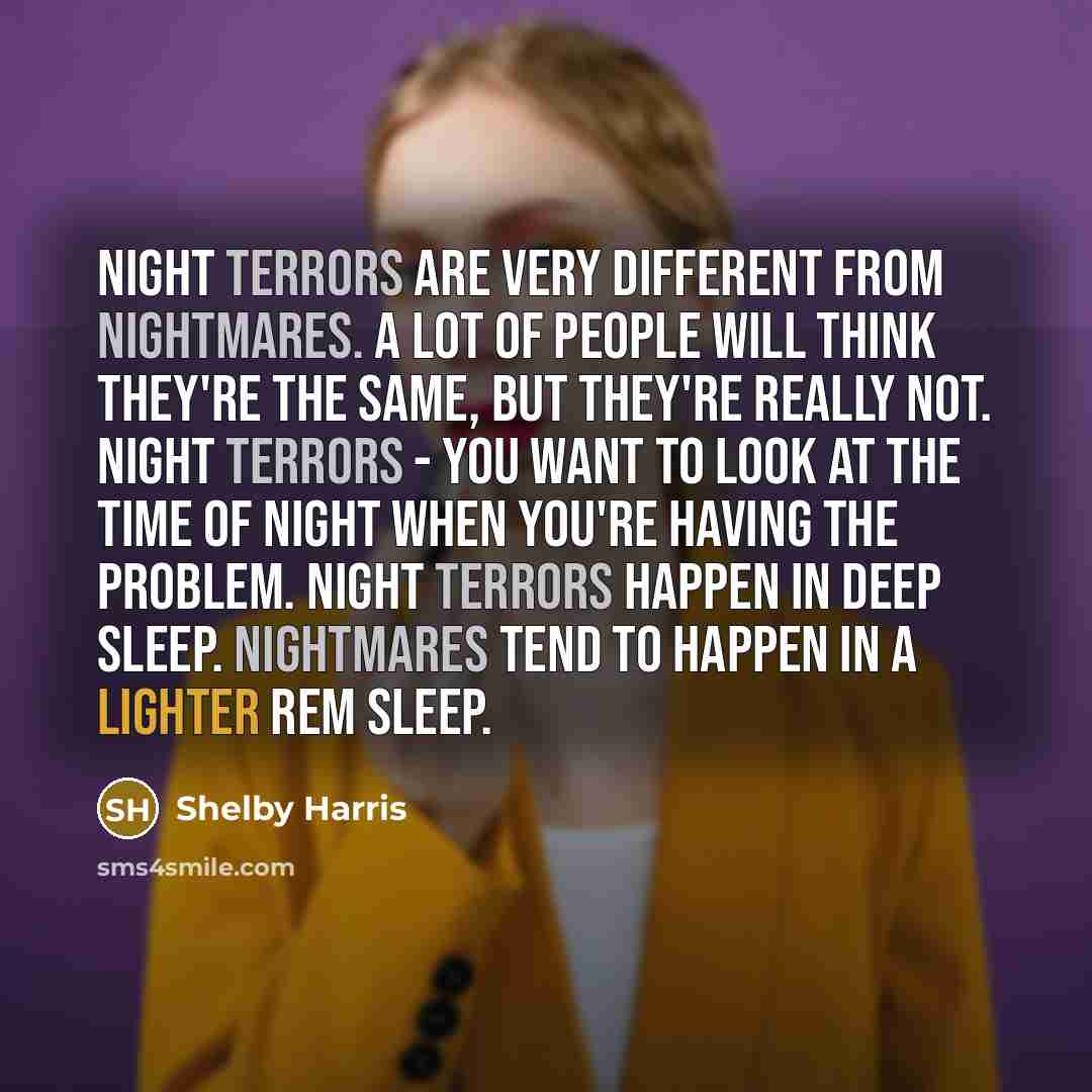 “Night terrors are very different from nightmares. A lot of people will think they're the same, but they're really not. Night terrors - you want to look at the time of night when you're having the problem. Night Terrors happen in deep sleep. Nightmares tend to happen in a lighter REM sleep.” quote by Shelby Harris