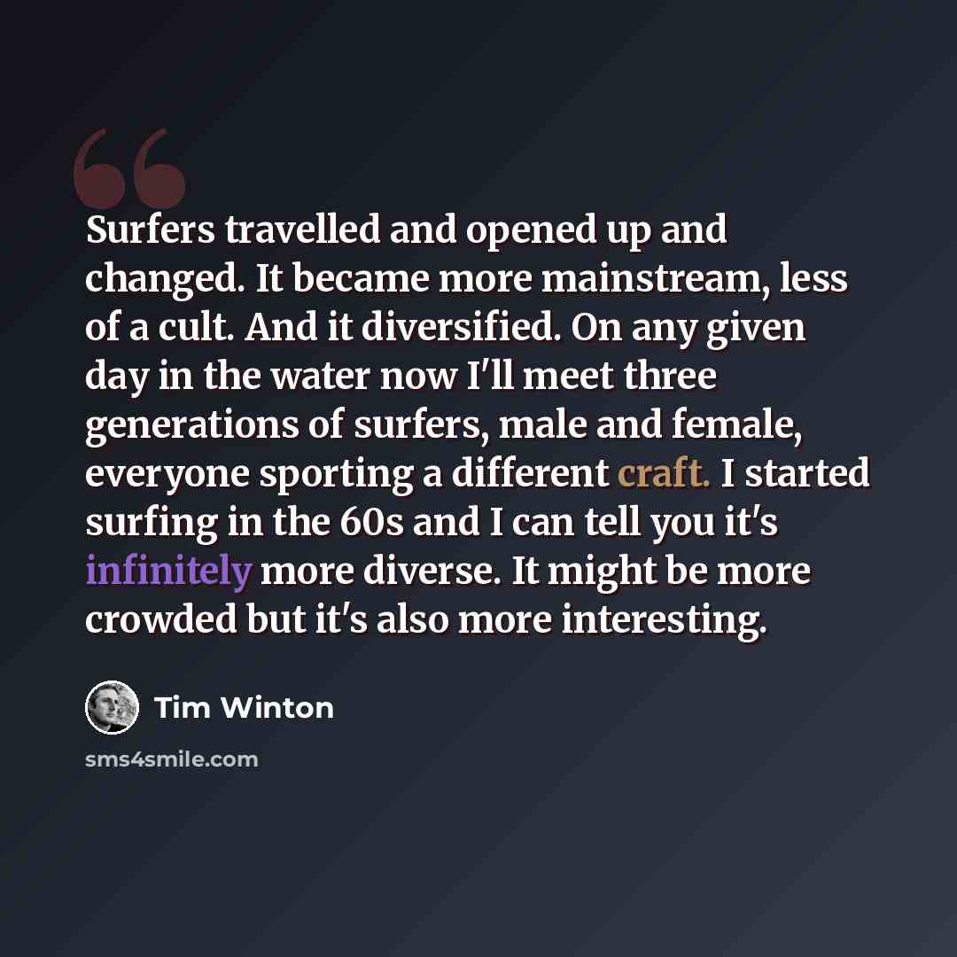 “Surfers travelled and opened up and changed. It became more mainstream, less of a cult. And it diversified. On any given day in the water now I'll meet three generations of surfers, male and female, everyone sporting a different craft. I started surfing in the 60s and I can tell you it's…” quote by Tim Winton