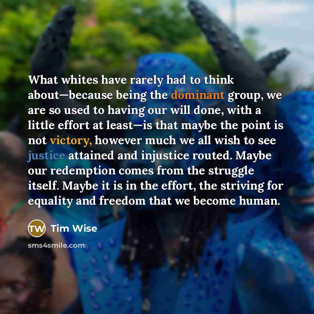 “What whites have rarely had to think about—because being the dominant group, we are so used to having our will done, with a little effort at least—is that maybe the point is not victory, however much we all wish to see justice attained and injustice routed. Maybe our redemption comes from the…” quote by Tim Wise