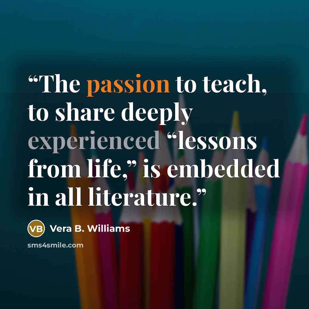 “The passion to teach, to share deeply experienced “lessons from life,” is embedded in all literature.” quote by Vera B. Williams