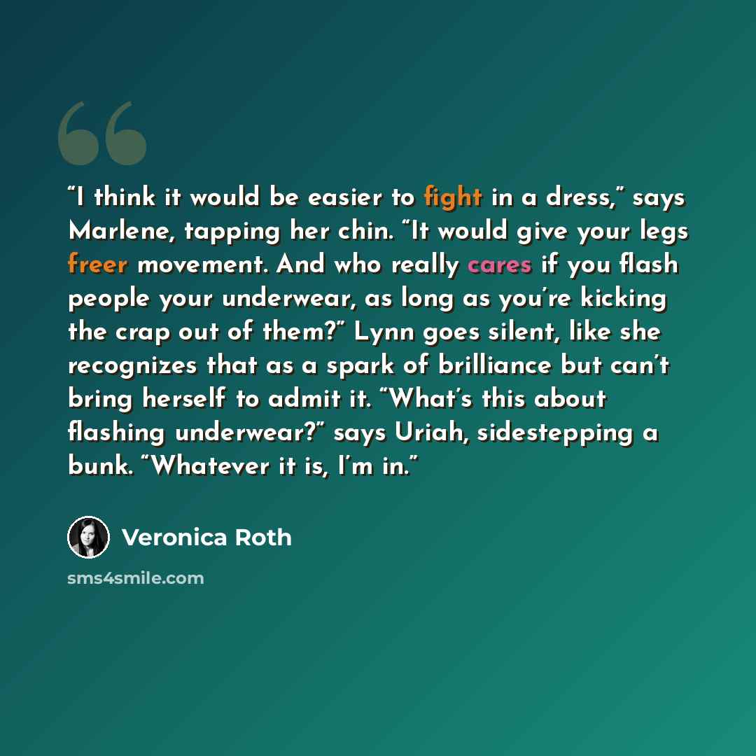 “I think it would be easier to fight in a dress,” says Marlene, tapping her chin. “It would give your legs freer movement. And who really cares if you flash people your underwear, as long as you’re kicking the crap out of them?” Lynn goes silent, like she recognizes that as a spark of brilliance…” quote by Veronica Roth