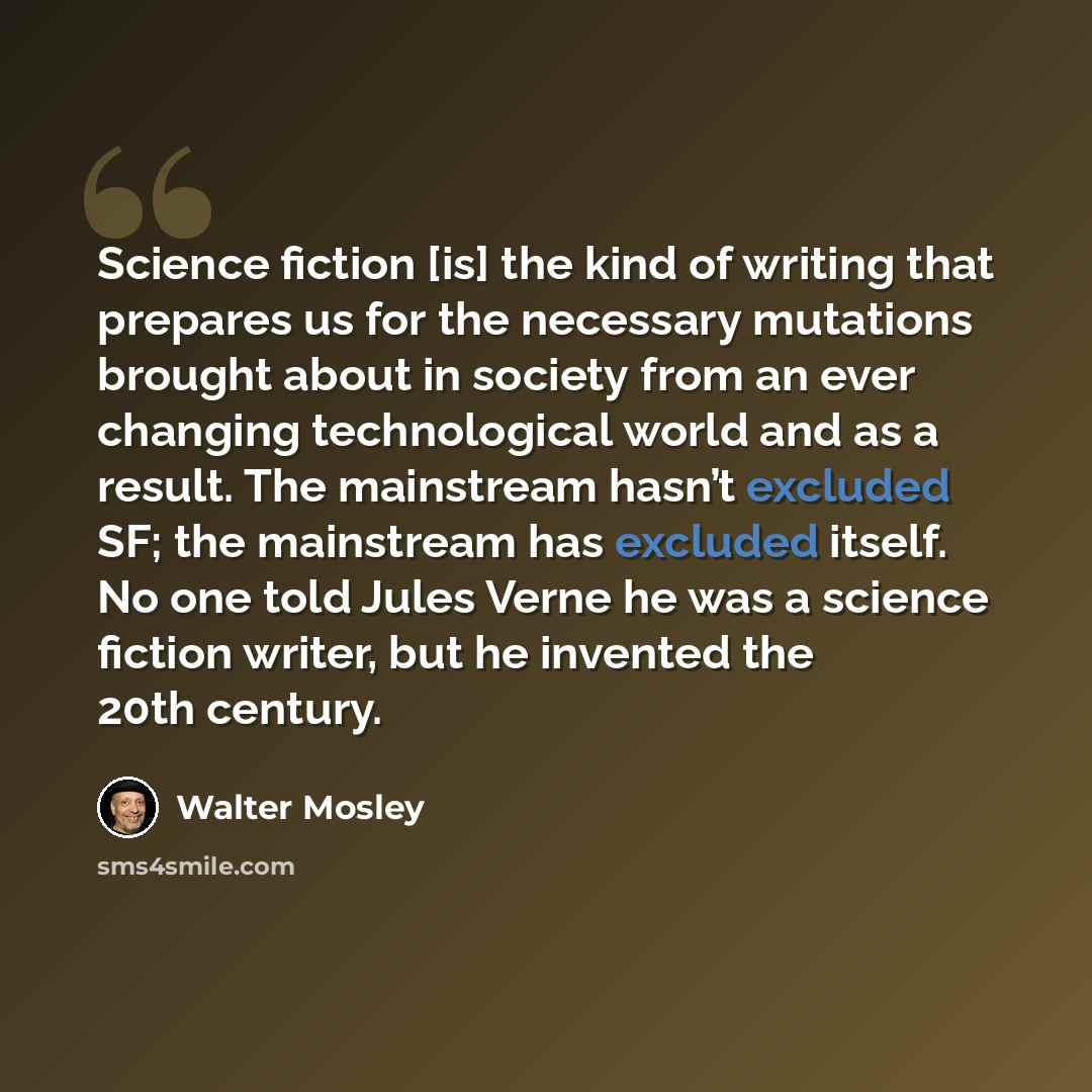 “Science fiction [is] the kind of writing that prepares us for the necessary mutations brought about in society from an ever changing technological world and as a result. The mainstream hasn’t excluded SF; the mainstream has excluded itself. No one told Jules Verne he was a science fiction writer…” quote by Walter Mosley