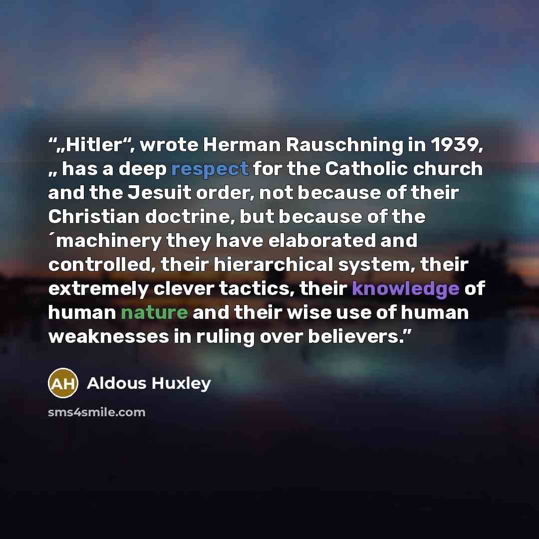 “„Hitler“, wrote Herman Rauschning in 1939, „ has a deep respect for the Catholic church and the Jesuit order, not because of their Christian doctrine, but because of the ´machinery they have elaborated and controlled, their hierarchical system, their extremely clever tactics, their knowledge of…” quote by Aldous Huxley