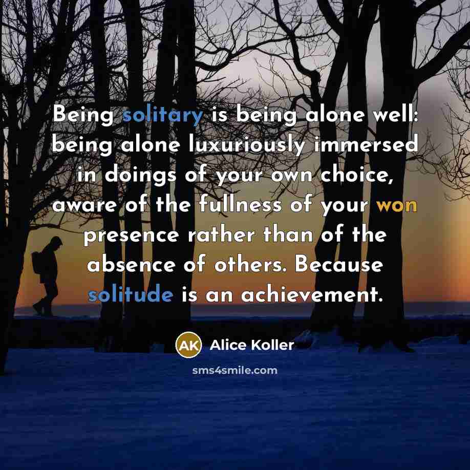 “Being solitary is being alone well: being alone luxuriously immersed in doings of your own choice, aware of the fullness of your won presence rather than of the absence of others. Because solitude is an achievement.” quote by Alice Koller