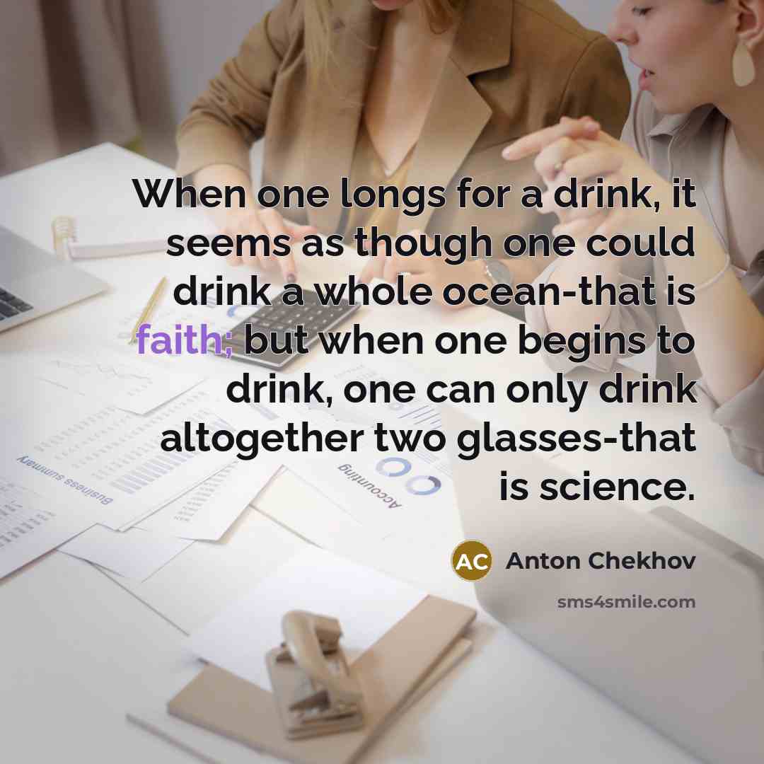 “When one longs for a drink, it seems as though one could drink a whole ocean-that is faith; but when one begins to drink, one can only drink altogether two glasses-that is science.” quote by Anton Chekhov
