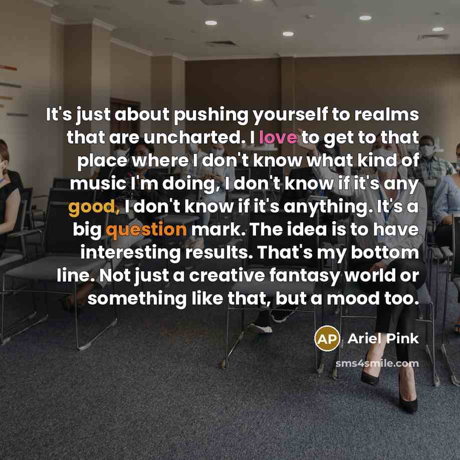 “It's just about pushing yourself to realms that are uncharted. I love to get to that place where I don't know what kind of music I'm doing, I don't know if it's any good, I don't know if it's anything. It's a big question mark. The idea is to have interesting results. That's my bottom line. Not…” quote by Ariel Pink