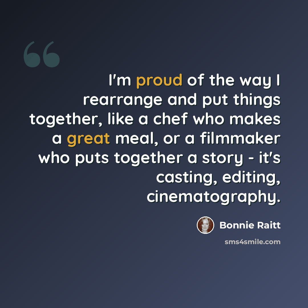 “I'm proud of the way I rearrange and put things together, like a chef who makes a great meal, or a filmmaker who puts together a story - it's casting, editing, cinematography.” quote by Bonnie Raitt