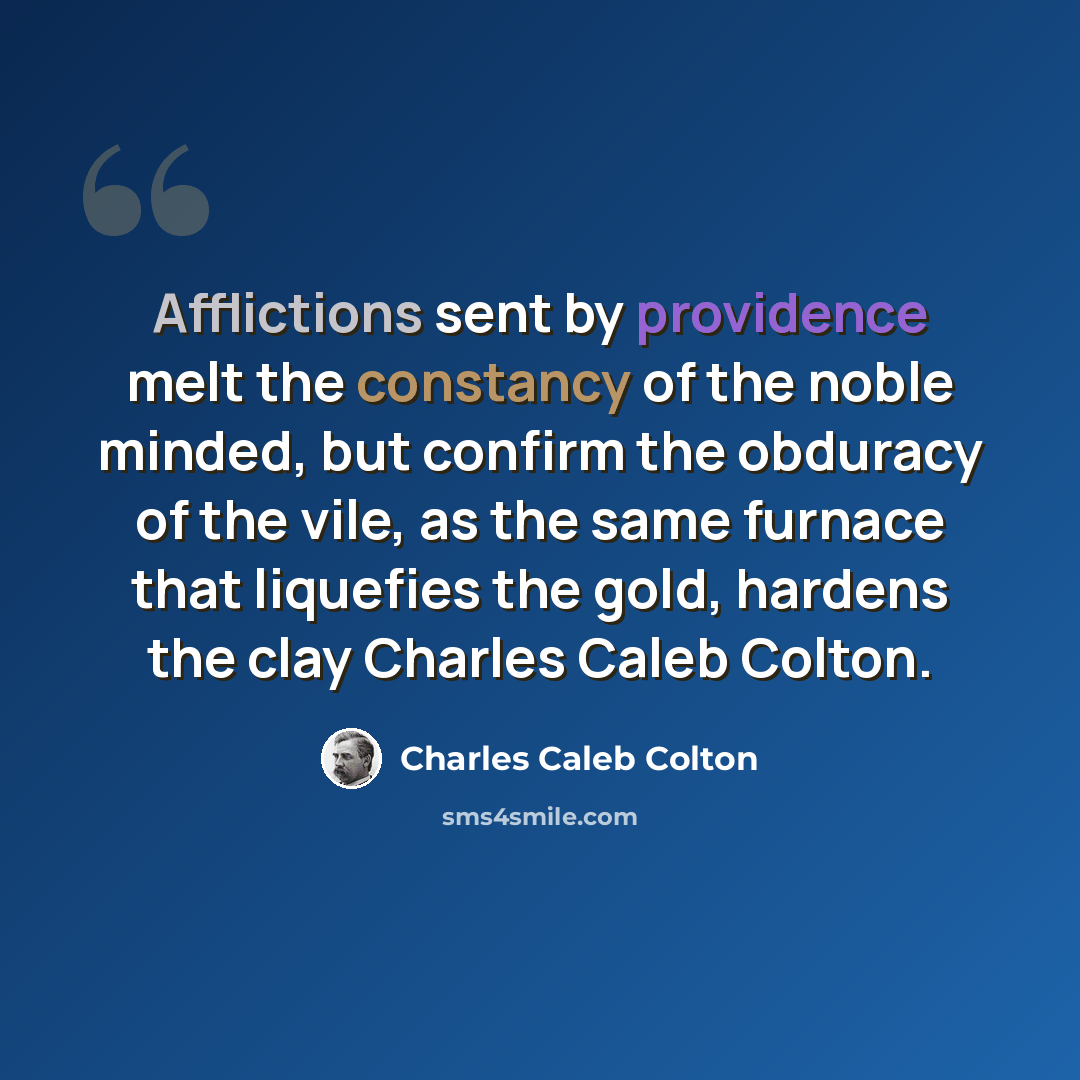 “Afflictions sent by providence melt the constancy of the noble minded, but confirm the obduracy of the vile, as the same furnace that liquefies the gold, hardens the clay Charles Caleb Colton.” quote by Charles Caleb Colton