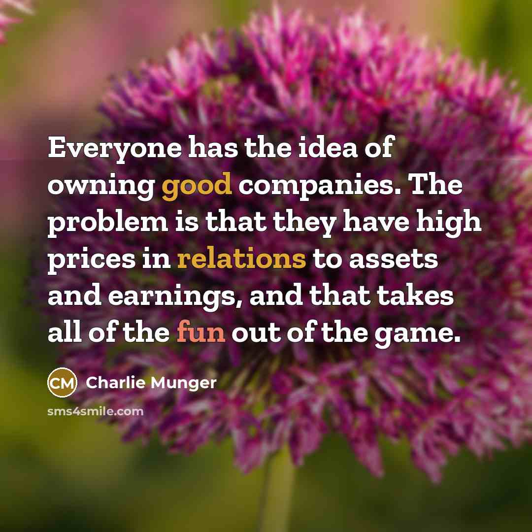 “Everyone has the idea of owning good companies. The problem is that they have high prices in relations to assets and earnings, and that takes all of the fun out of the game.” quote by Charlie Munger