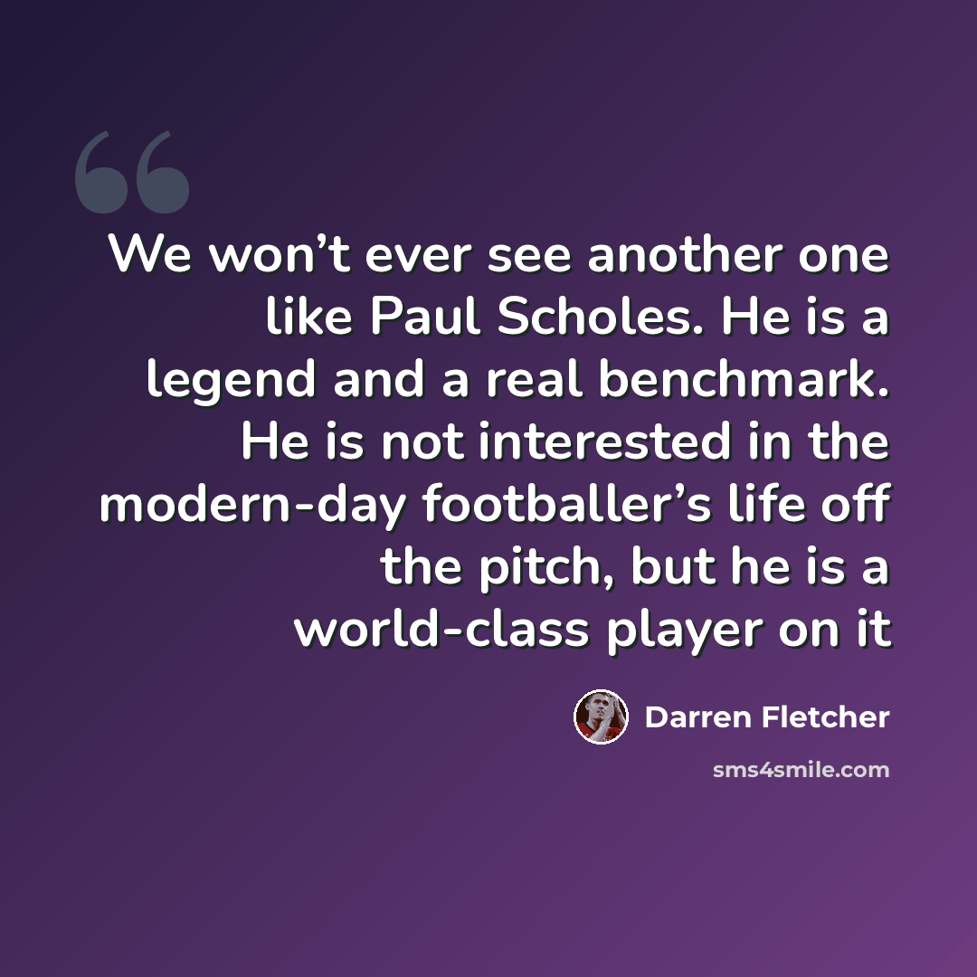 “We won’t ever see another one like Paul Scholes. He is a legend and a real benchmark. He is not interested in the modern-day footballer’s life off the pitch, but he is a world-class player on it” quote by Darren Fletcher