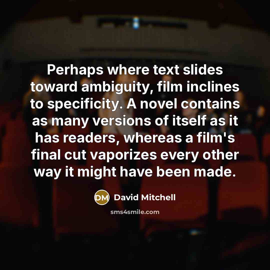 “Perhaps where text slides toward ambiguity, film inclines to specificity. A novel contains as many versions of itself as it has readers, whereas a film's final cut vaporizes every other way it might have been made.” quote by David Mitchell