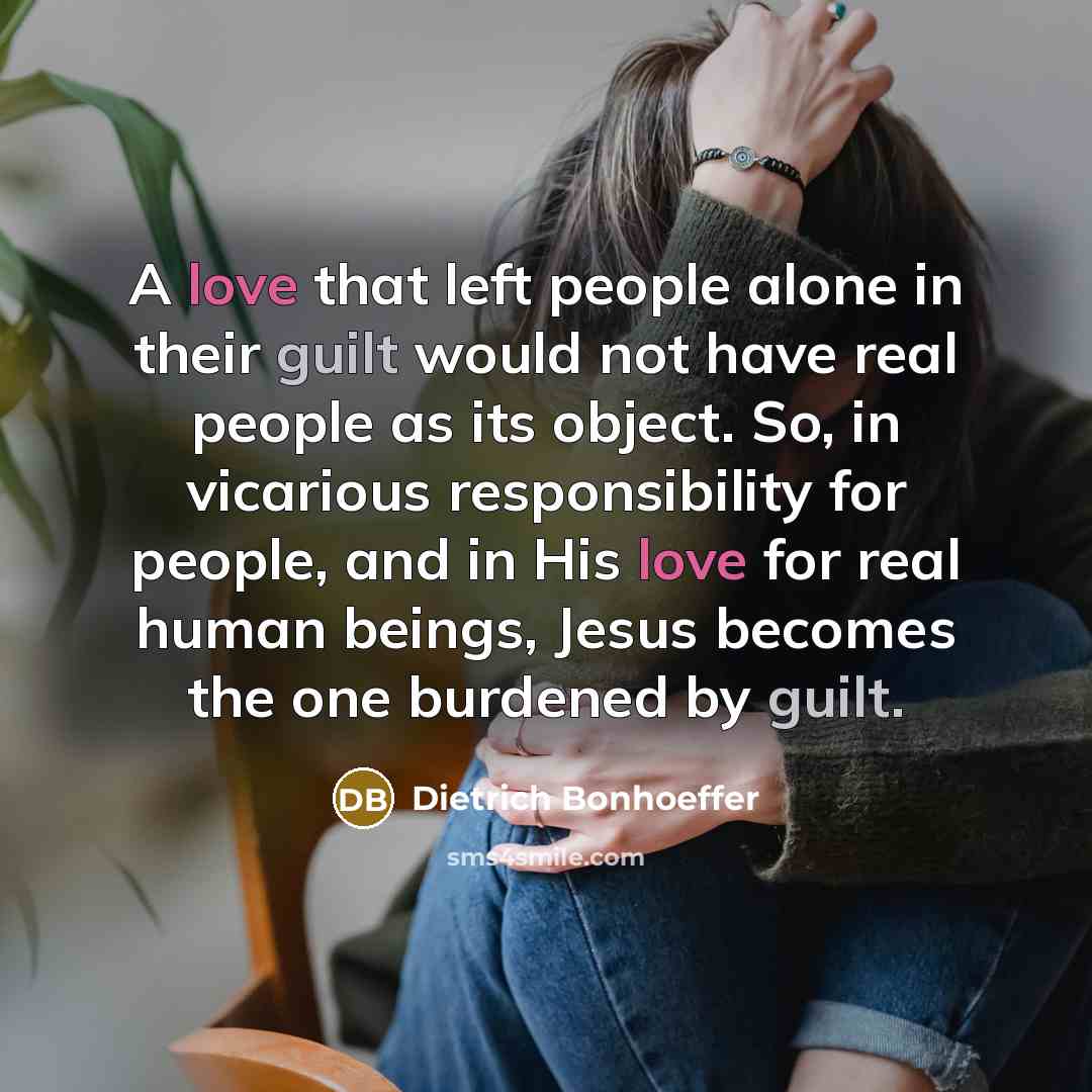 “A love that left people alone in their guilt would not have real people as its object. So, in vicarious responsibility for people, and in His love for real human beings, Jesus becomes the one burdened by guilt.” quote by Dietrich Bonhoeffer