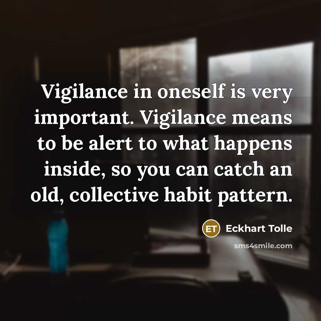“Vigilance in oneself is very important. Vigilance means to be alert to what happens inside, so you can catch an old, collective habit pattern.” quote by Eckhart Tolle