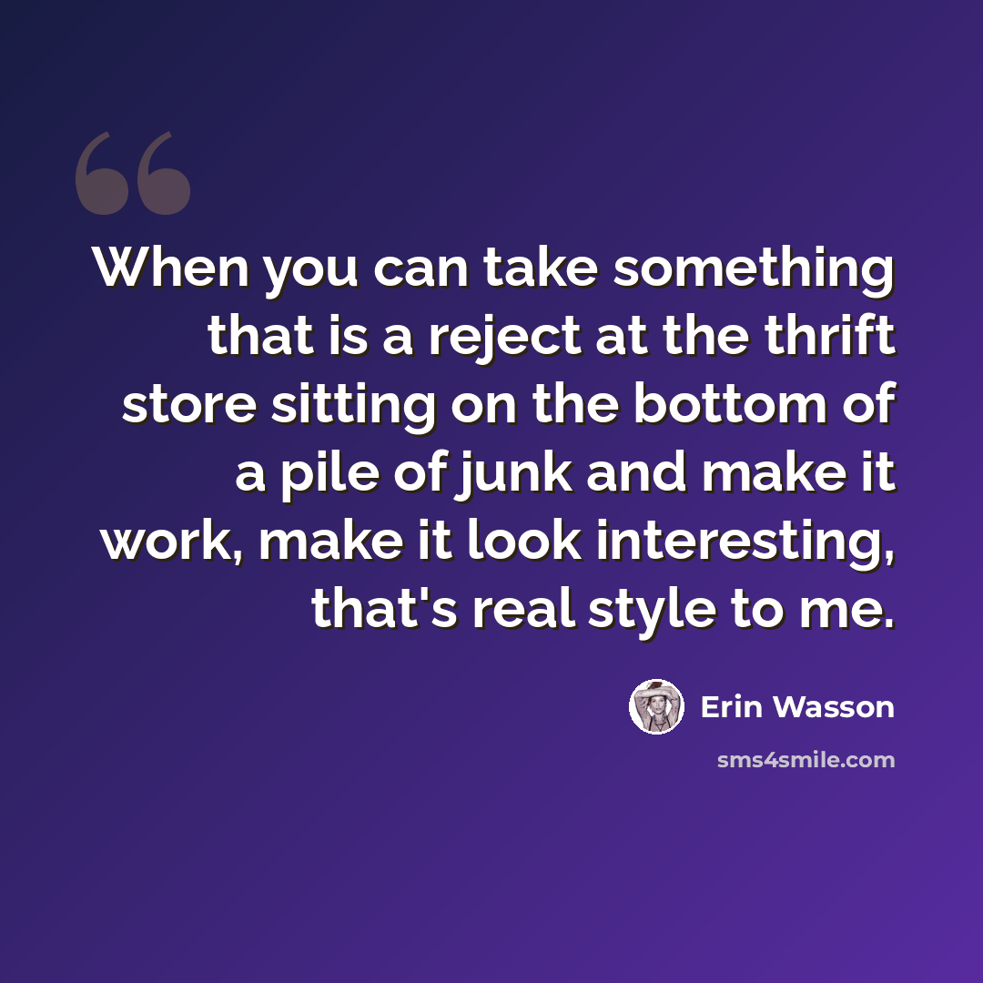 “When you can take something that is a reject at the thrift store sitting on the bottom of a pile of junk and make it work, make it look interesting, that's real style to me.” quote by Erin Wasson