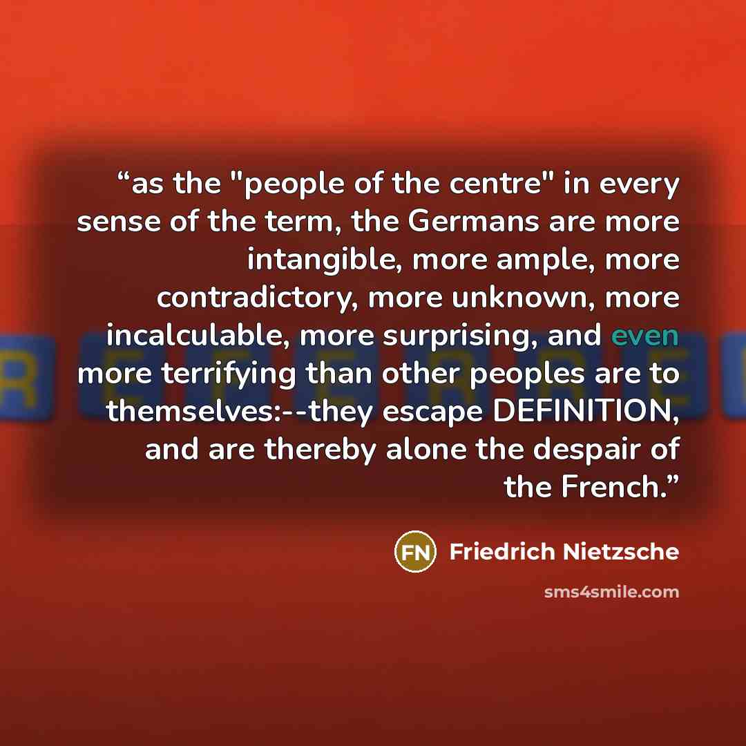 “as the "people of the centre" in every sense of the term, the Germans are more intangible, more ample, more contradictory, more unknown, more incalculable, more surprising, and even more terrifying than other peoples are to themselves:--they escape DEFINITION, and are thereby alone the despair of…” quote by Friedrich Nietzsche