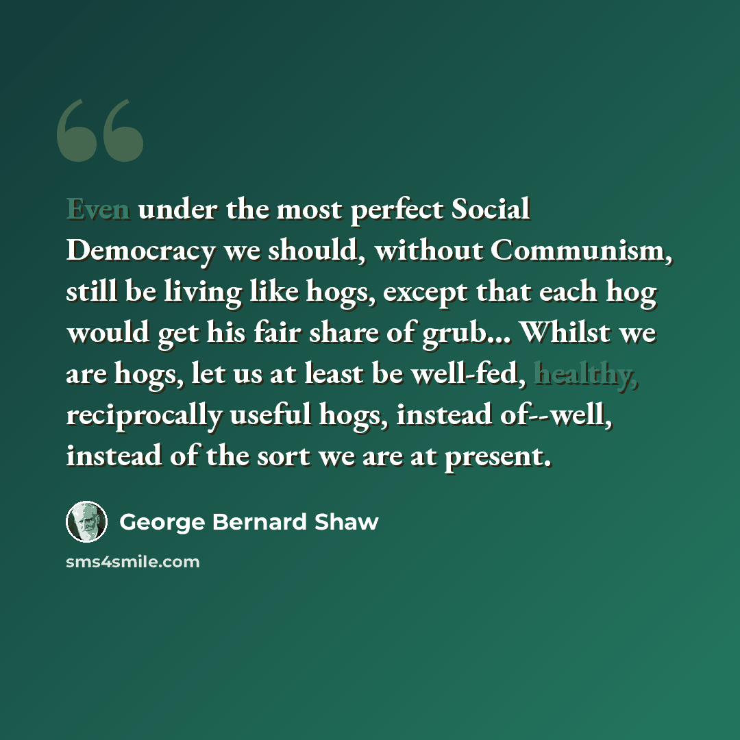 “Even under the most perfect Social Democracy we should, without Communism, still be living like hogs, except that each hog would get his fair share of grub… Whilst we are hogs, let us at least be well-fed, healthy, reciprocally useful hogs, instead of--well, instead of the sort we are at present.” quote by George Bernard Shaw