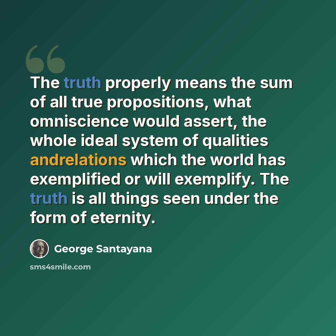 “The truth properly means the sum of all true propositions, what omniscience would assert, the whole ideal system of qualities andrelations which the world has exemplified or will exemplify. The truth is all things seen under the form of eternity.” quote by George Santayana