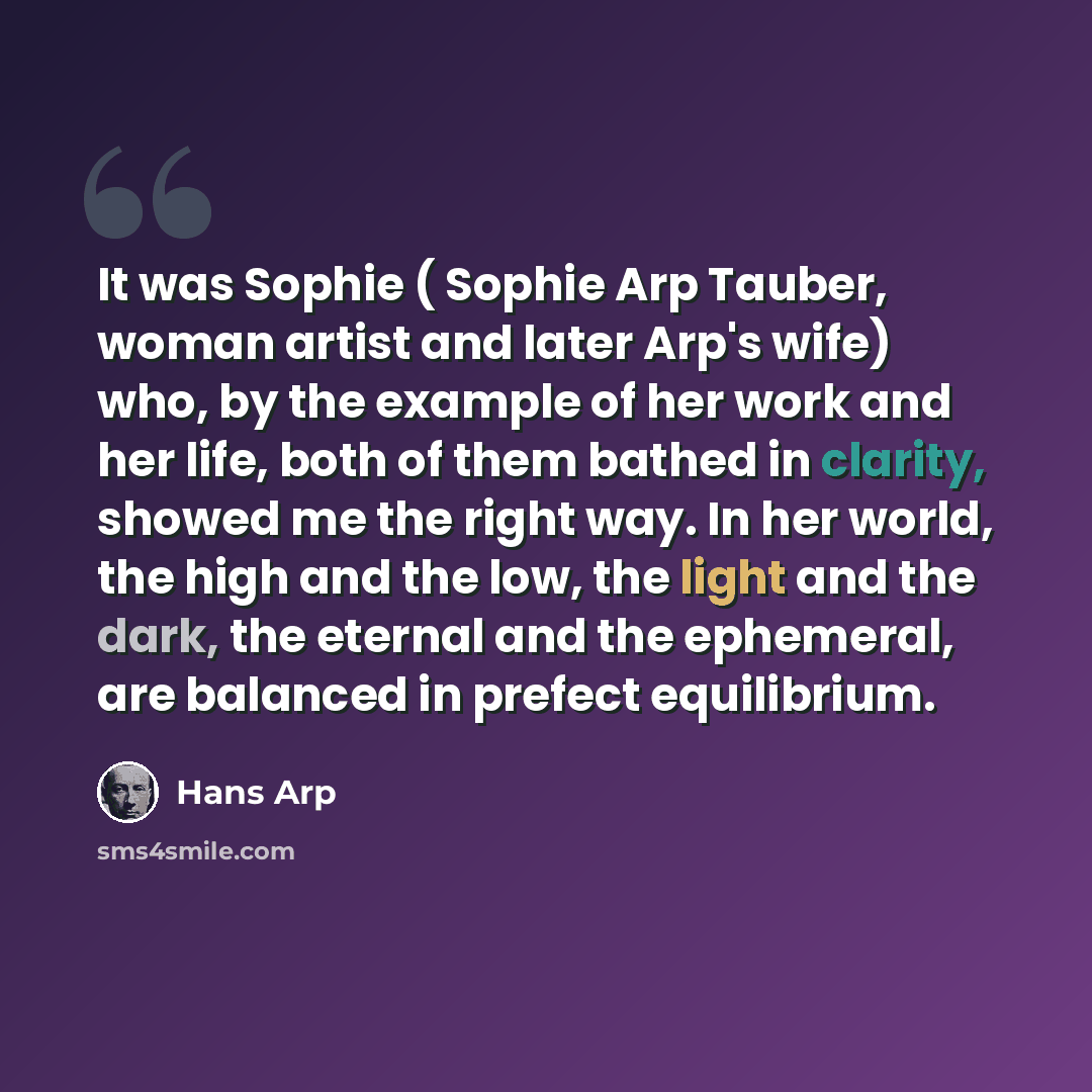 “It was Sophie ( Sophie Arp Tauber, woman artist and later Arp's wife) who, by the example of her work and her life, both of them bathed in clarity, showed me the right way. In her world, the high and the low, the light and the dark, the eternal and the ephemeral, are balanced in prefect equilibrium.” quote by Hans Arp