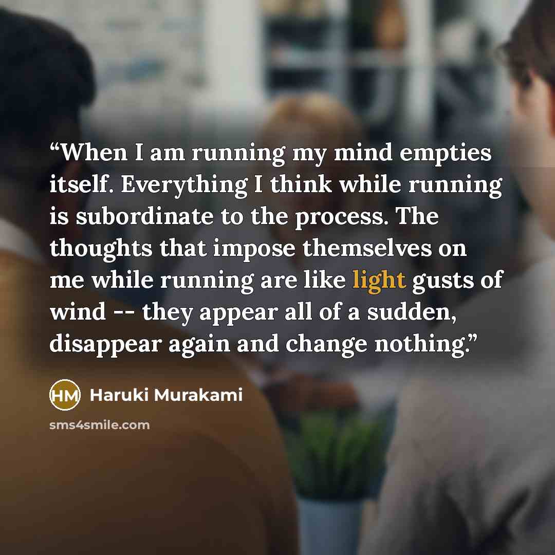 “When I am running my mind empties itself. Everything I think while running is subordinate to the process. The thoughts that impose themselves on me while running are like light gusts of wind -- they appear all of a sudden, disappear again and change nothing.” quote by Haruki Murakami