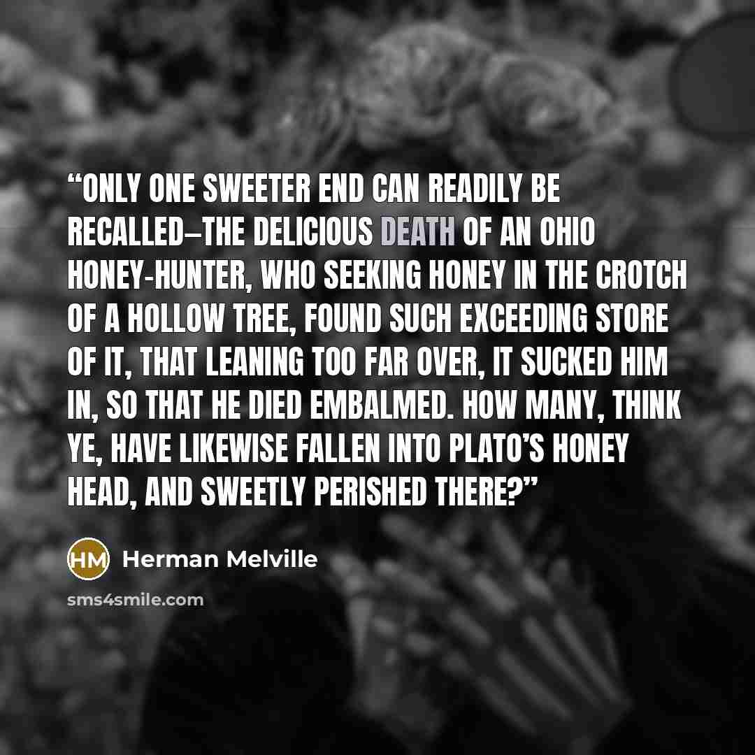 “Only one sweeter end can readily be recalled—the delicious death of an Ohio honey-hunter, who seeking honey in the crotch of a hollow tree, found such exceeding store of it, that leaning too far over, it sucked him in, so that he died embalmed. How many, think ye, have likewise fallen into Plato’s…” quote by Herman Melville