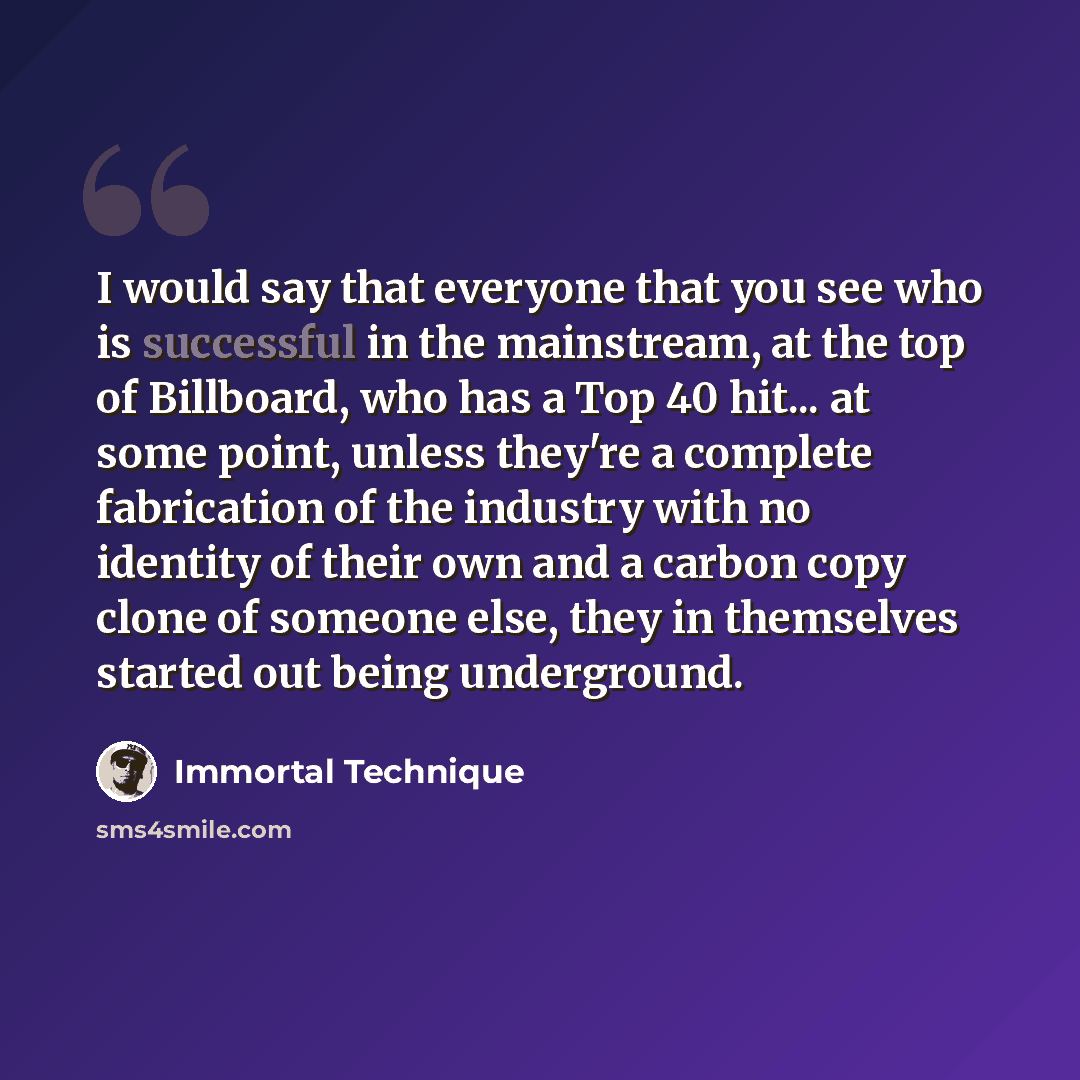 “I would say that everyone that you see who is successful in the mainstream, at the top of Billboard, who has a Top 40 hit... at some point, unless they're a complete fabrication of the industry with no identity of their own and a carbon copy clone of someone else, they in themselves started out…” quote by Immortal Technique