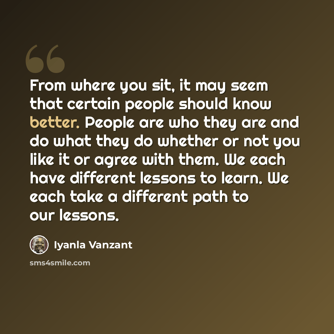 “From where you sit, it may seem that certain people should know better. People are who they are and do what they do whether or not you like it or agree with them. We each have different lessons to learn. We each take a different path to our lessons.” quote by Iyanla Vanzant