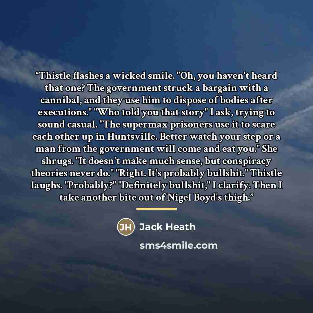“Thistle flashes a wicked smile. "Oh, you haven't heard that one? The government struck a bargain with a cannibal, and they use him to dispose of bodies after executions." "Who told you that story" I ask, trying to sound casual. "The supermax prisoners use it to scare each other up in Huntsville…” quote by Jack Heath