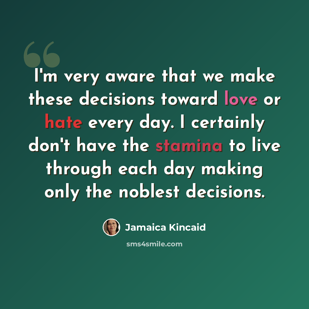 “I'm very aware that we make these decisions toward love or hate every day. I certainly don't have the stamina to live through each day making only the noblest decisions.” quote by Jamaica Kincaid