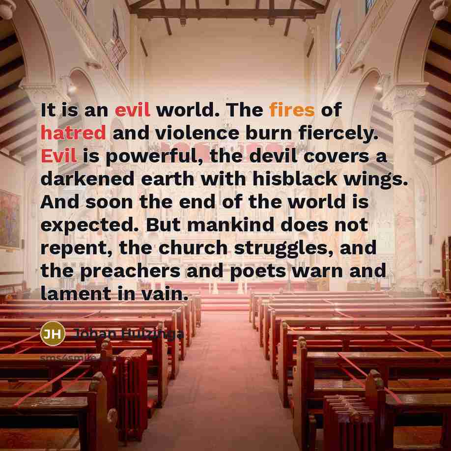 “It is an evil world. The fires of hatred and violence burn fiercely. Evil is powerful, the devil covers a darkened earth with hisblack wings. And soon the end of the world is expected. But mankind does not repent, the church struggles, and the preachers and poets warn and lament in vain.” quote by Johan Huizinga