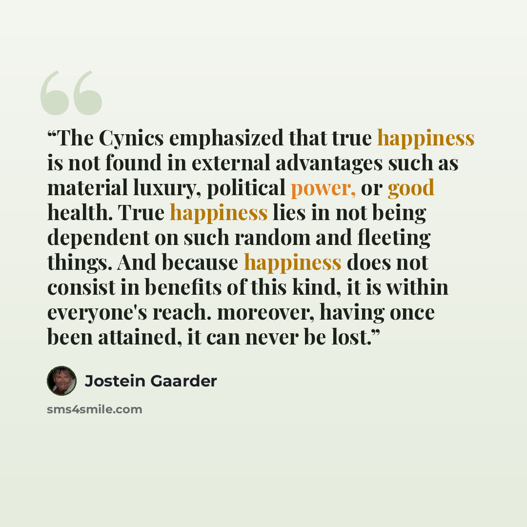 “The Cynics emphasized that true happiness is not found in external advantages such as material luxury, political power, or good health. True happiness lies in not being dependent on such random and fleeting things. And because happiness does not consist in benefits of this kind, it is within…” quote by Jostein Gaarder