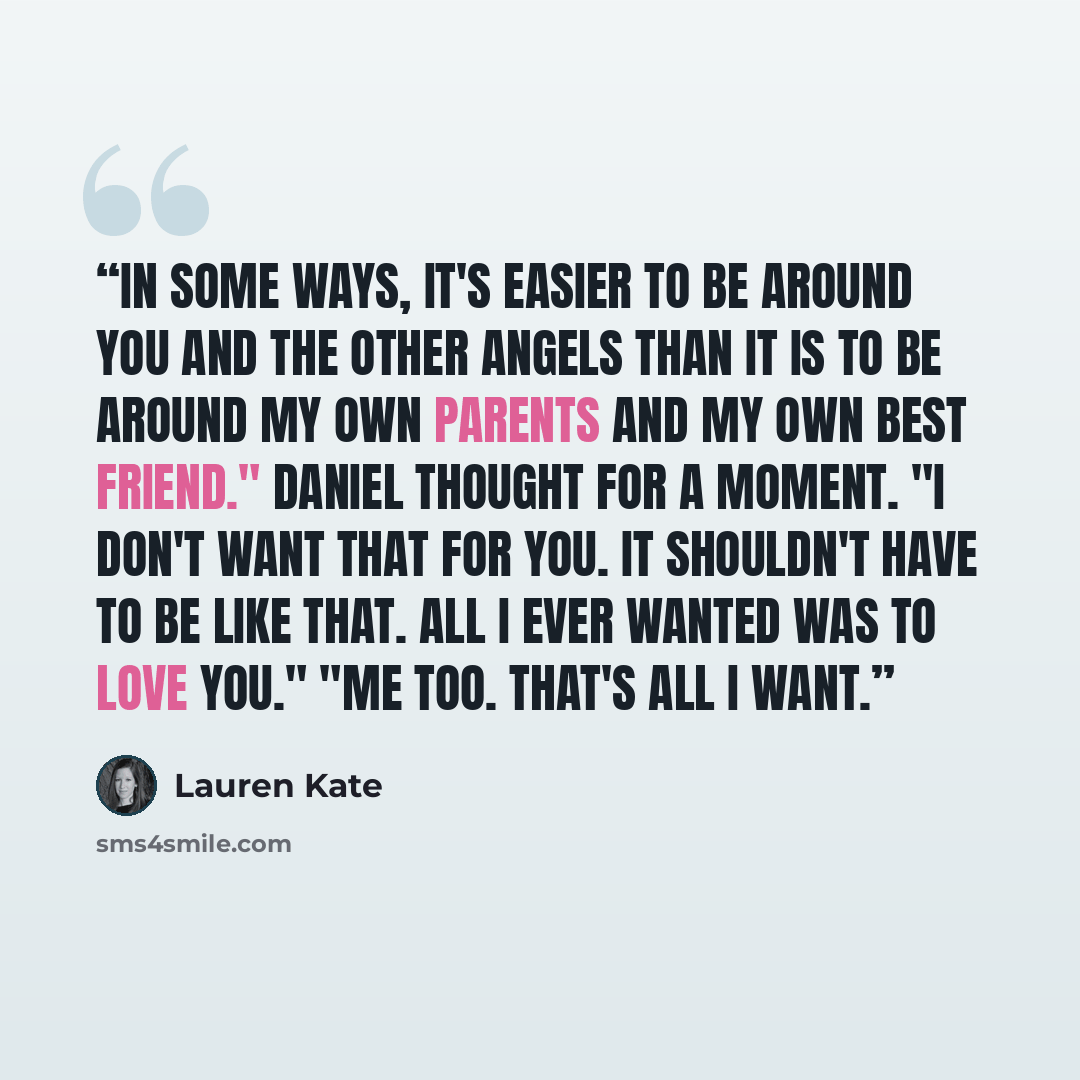 “In some ways, it's easier to be around you and the other angels than it is to be around my own parents and my own best friend." Daniel thought for a moment. "I don't want that for you. It shouldn't have to be like that. All I ever wanted was to love you." "Me too. That's all I want.” quote by Lauren Kate