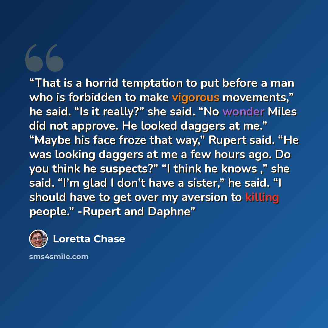 “That is a horrid temptation to put before a man who is forbidden to make vigorous movements,” he said. “Is it really?” she said. “No wonder Miles did not approve. He looked daggers at me.” “Maybe his face froze that way,” Rupert said. “He was looking daggers at me a few hours ago. Do you think he…” quote by Loretta Chase