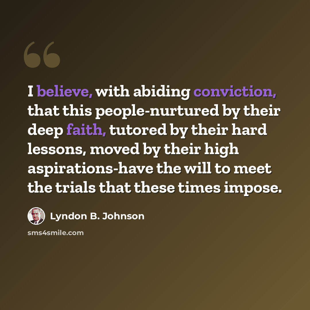 “I believe, with abiding conviction, that this people-nurtured by their deep faith, tutored by their hard lessons, moved by their high aspirations-have the will to meet the trials that these times impose.” quote by Lyndon B. Johnson