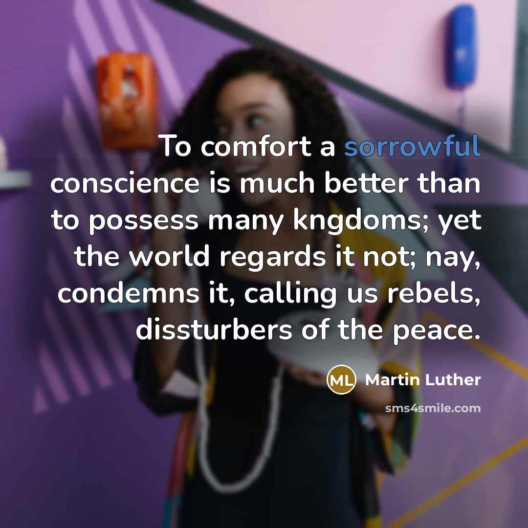 “To comfort a sorrowful conscience is much better than to possess many kngdoms; yet the world regards it not; nay, condemns it, calling us rebels, dissturbers of the peace.” quote by Martin Luther