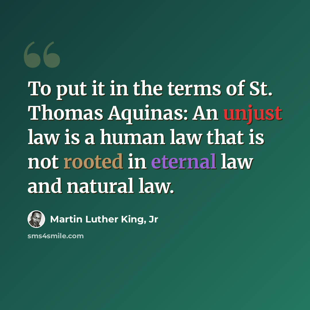 “To put it in the terms of St. Thomas Aquinas: An unjust law is a human law that is not rooted in eternal law and natural law.” quote by Martin Luther King, Jr