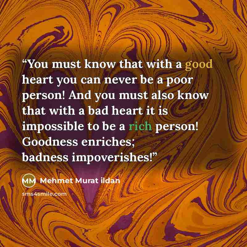 “You must know that with a good heart you can never be a poor person! And you must also know that with a bad heart it is impossible to be a rich person! Goodness enriches; badness impoverishes!” quote by Mehmet Murat ildan
