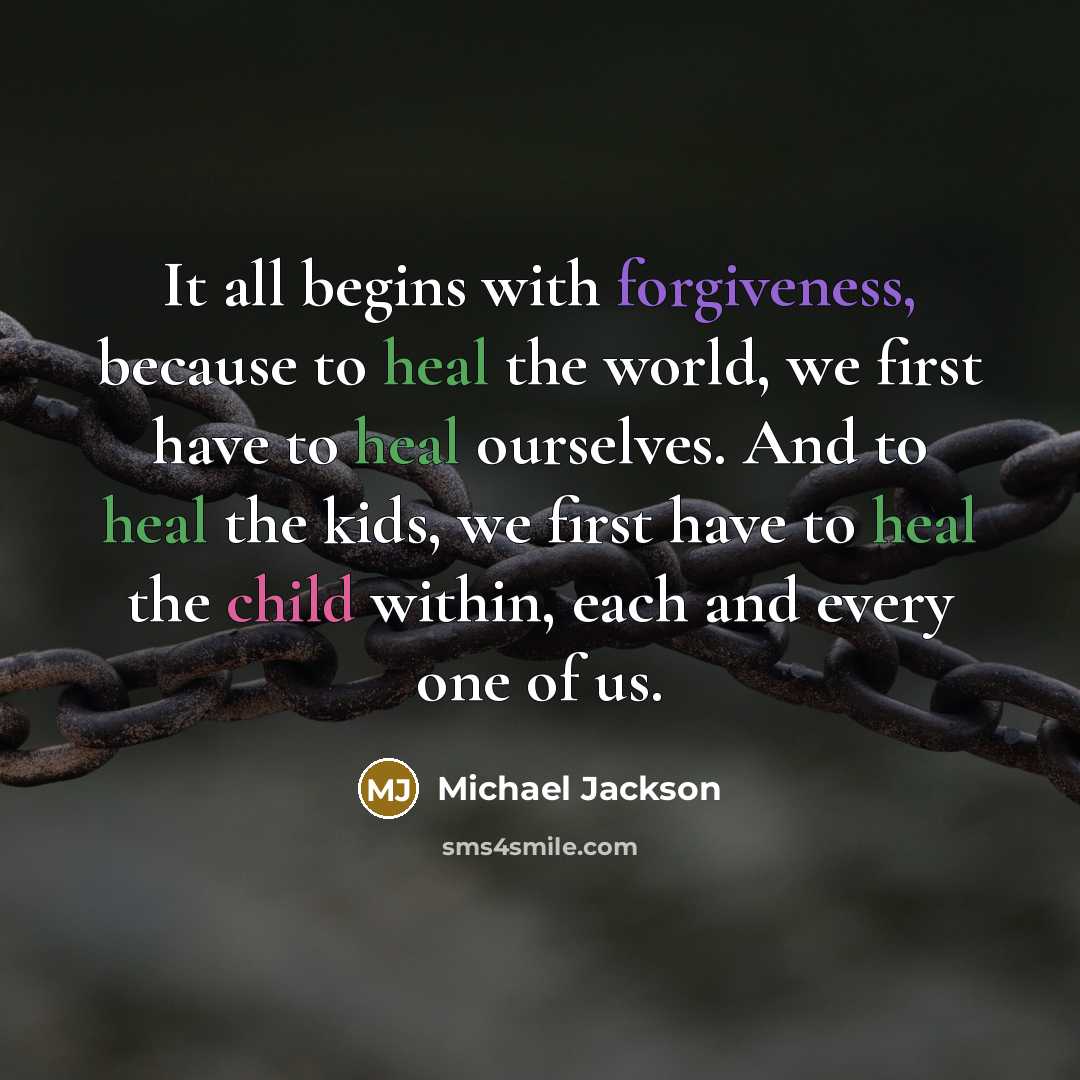 “It all begins with forgiveness, because to heal the world, we first have to heal ourselves. And to heal the kids, we first have to heal the child within, each and every one of us.” quote by Michael Jackson