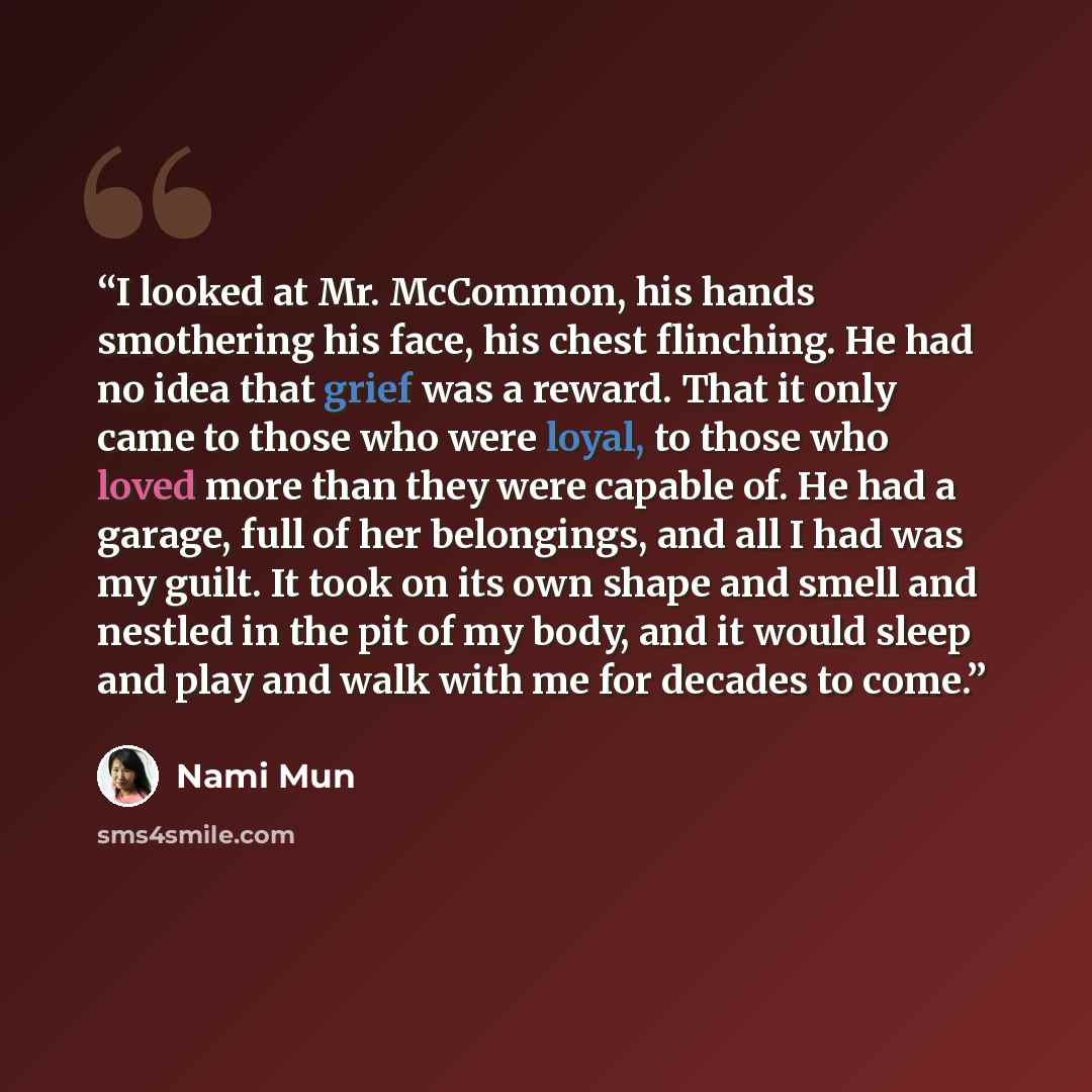 “I looked at Mr. McCommon, his hands smothering his face, his chest flinching. He had no idea that grief was a reward. That it only came to those who were loyal, to those who loved more than they were capable of. He had a garage, full of her belongings, and all I had was my guilt. It took on its…” quote by Nami Mun