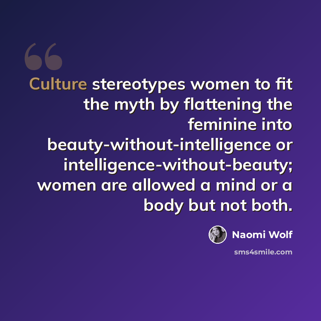 “Culture stereotypes women to fit the myth by flattening the feminine into beauty-without-intelligence or intelligence-without-beauty; women are allowed a mind or a body but not both.” quote by Naomi Wolf