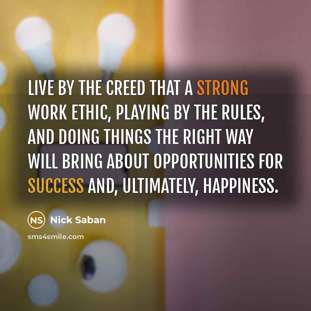 “Live by the creed that a strong work ethic, playing by the rules, and doing things the right way will bring about opportunities for success and, ultimately, happiness.” quote by Nick Saban