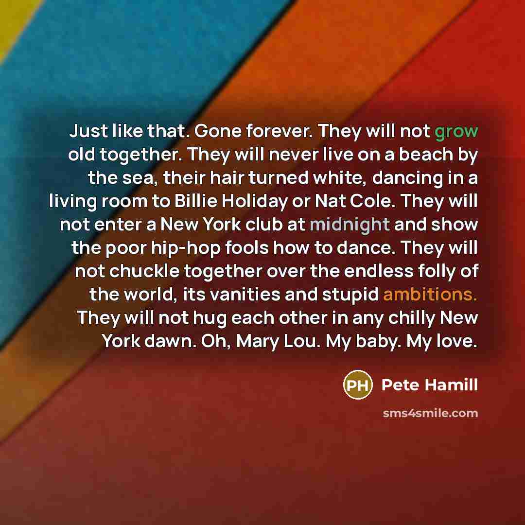 “Just like that. Gone forever. They will not grow old together. They will never live on a beach by the sea, their hair turned white, dancing in a living room to Billie Holiday or Nat Cole. They will not enter a New York club at midnight and show the poor hip-hop fools how to dance. They will not…” quote by Pete Hamill